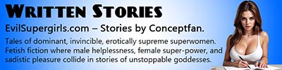 EvilSuperGirls.com home of Conceptfan's written stories. Tales of dominant, invincible, erotically supreme superwomen. Fetish fiction where male helplessness, female super-power, and sadistic pleasure collide in stories of unstoppable goddesses.