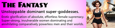 Unstoppable dominant super-goddesses. Erotic glorification of absolute, effortless female supremacy. Super-strong, invulnerable women dominating and annihilating comparatively powerless men and their worlds.